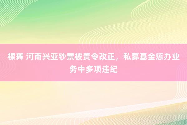 裸舞 河南兴亚钞票被责令改正，私募基金惩办业务中多项违纪