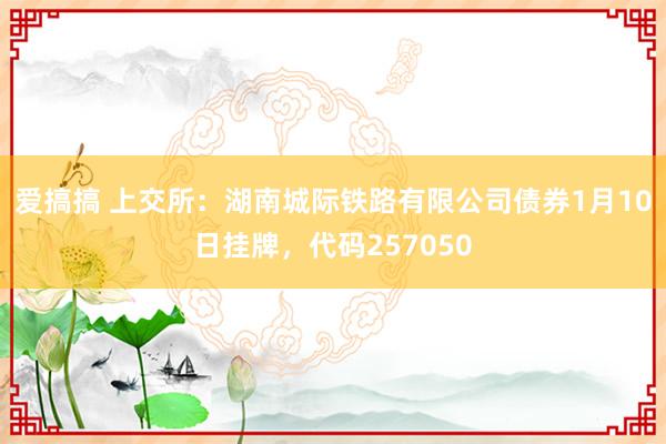 爱搞搞 上交所：湖南城际铁路有限公司债券1月10日挂牌，代码257050