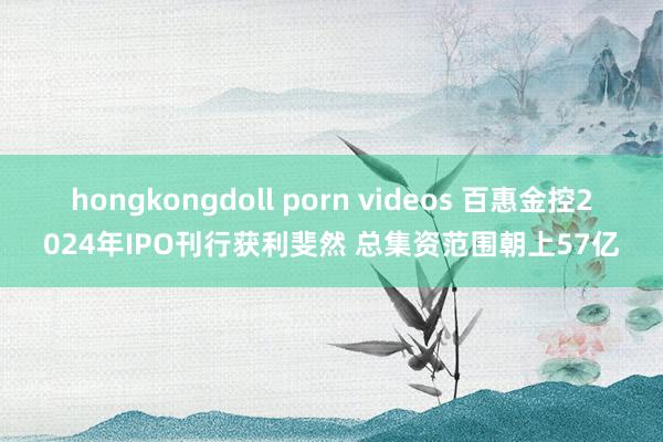 hongkongdoll porn videos 百惠金控2024年IPO刊行获利斐然 总集资范围朝上57亿