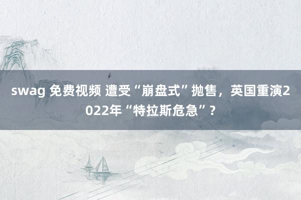 swag 免费视频 遭受“崩盘式”抛售，英国重演2022年“特拉斯危急”？