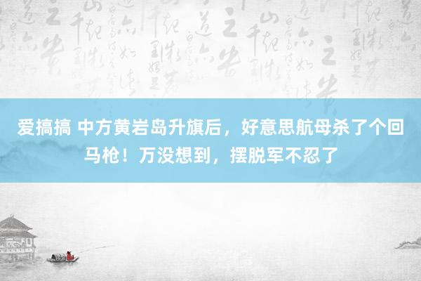 爱搞搞 中方黄岩岛升旗后，好意思航母杀了个回马枪！万没想到，摆脱军不忍了