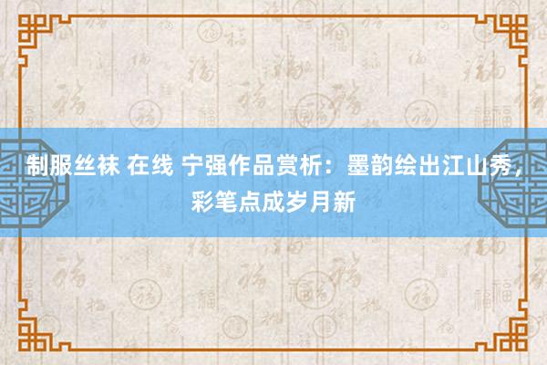 制服丝袜 在线 宁强作品赏析：墨韵绘出江山秀，彩笔点成岁月新