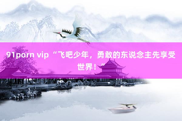91porn vip “飞吧少年，勇敢的东说念主先享受世界！”
