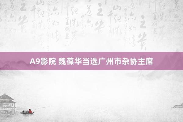 A9影院 魏葆华当选广州市杂协主席
