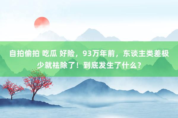 自拍偷拍 吃瓜 好险，93万年前，东谈主类差极少就袪除了！到底发生了什么？