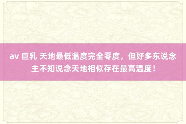 av 巨乳 天地最低温度完全零度，但好多东说念主不知说念天地相似存在最高温度！