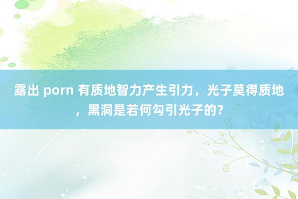 露出 porn 有质地智力产生引力，光子莫得质地，黑洞是若何勾引光子的？