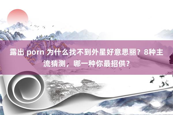露出 porn 为什么找不到外星好意思丽？8种主流猜测，哪一种你最招供？