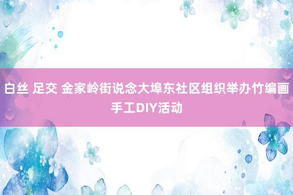 白丝 足交 金家岭街说念大埠东社区组织举办竹编画手工DIY活动