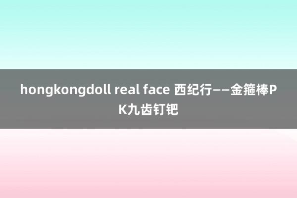 hongkongdoll real face 西纪行——金箍棒PK九齿钉钯