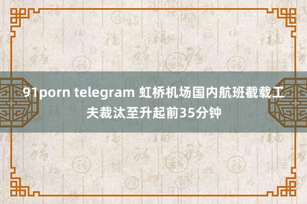 91porn telegram 虹桥机场国内航班截载工夫裁汰至升起前35分钟