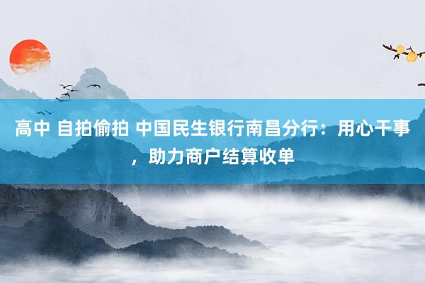 高中 自拍偷拍 中国民生银行南昌分行：用心干事，助力商户结算收单