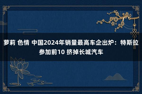 萝莉 色情 中国2024年销量最高车企出炉：特斯拉参加前10 挤掉长城汽车