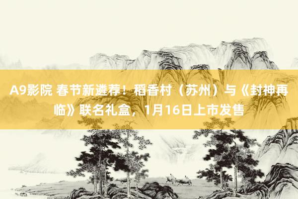 A9影院 春节新遴荐！稻香村（苏州）与《封神再临》联名礼盒，1月16日上市发售