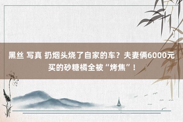 黑丝 写真 扔烟头烧了自家的车？夫妻俩6000元买的砂糖橘全被“烤焦”！