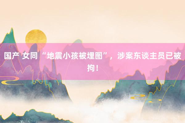 国产 女同 “地震小孩被埋图”，涉案东谈主员已被拘！