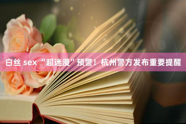 白丝 sex “超迷漫”预警！杭州警方发布重要提醒