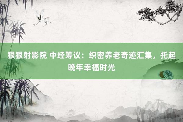 狠狠射影院 中经筹议：织密养老奇迹汇集，托起晚年幸福时光