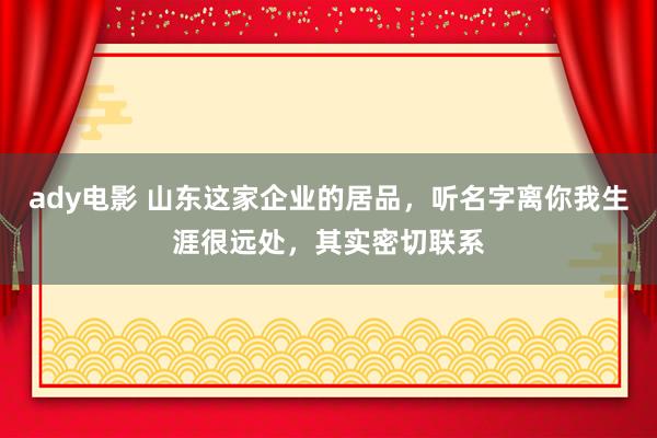 ady电影 山东这家企业的居品，听名字离你我生涯很远处，其实密切联系