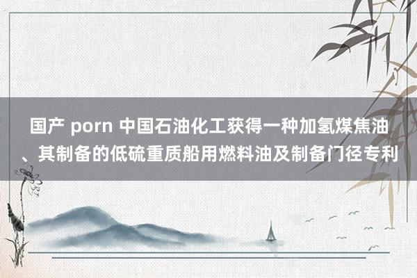 国产 porn 中国石油化工获得一种加氢煤焦油、其制备的低硫重质船用燃料油及制备门径专利