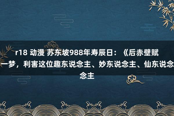 r18 动漫 苏东坡988年寿辰日：《后赤壁赋》一梦，利害这位趣东说念主、妙东说念主、仙东说念主