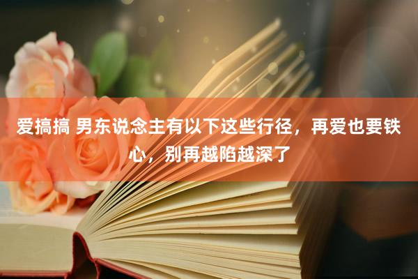 爱搞搞 男东说念主有以下这些行径，再爱也要铁心，别再越陷越深了