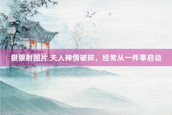 狠狠射图片 夫人神情破碎，经常从一件事启动