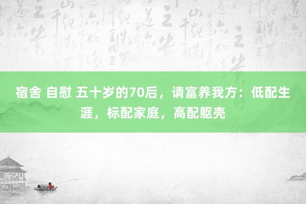 宿舍 自慰 五十岁的70后，请富养我方：低配生涯，标配家庭，高配躯壳