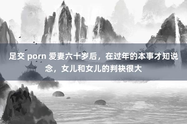 足交 porn 爱妻六十岁后，在过年的本事才知说念，女儿和女儿的判袂很大