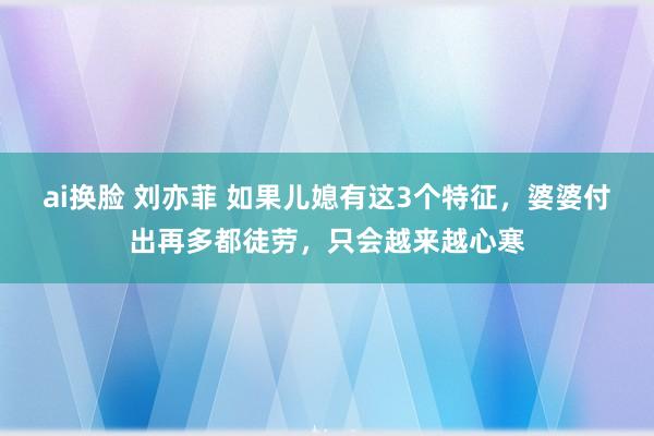 ai换脸 刘亦菲 如果儿媳有这3个特征，婆婆付出再多都徒劳，只会越来越心寒