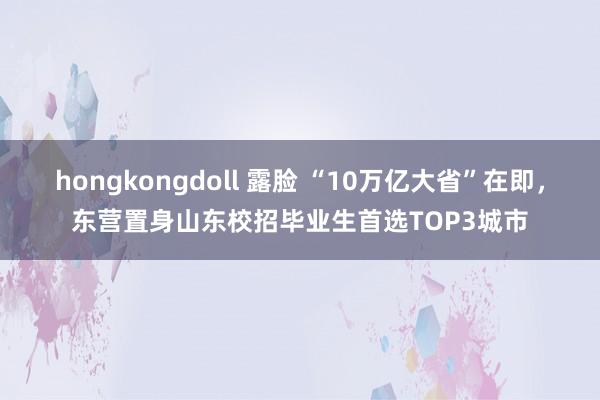 hongkongdoll 露脸 “10万亿大省”在即，东营置身山东校招毕业生首选TOP3城市
