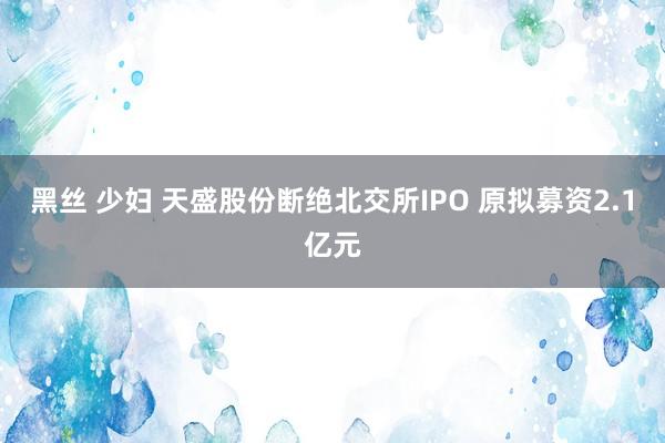 黑丝 少妇 天盛股份断绝北交所IPO 原拟募资2.1亿元