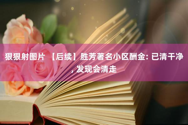 狠狠射图片 【后续】胜芳著名小区酬金: 已清干净, 发现会清走