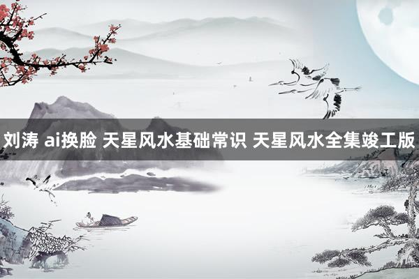 刘涛 ai换脸 天星风水基础常识 天星风水全集竣工版
