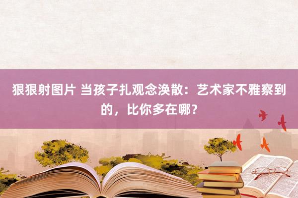 狠狠射图片 当孩子扎观念涣散：艺术家不雅察到的，比你多在哪？