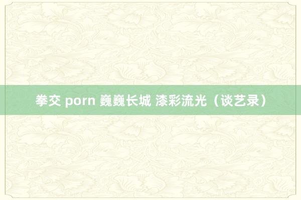 拳交 porn 巍巍长城 漆彩流光（谈艺录）