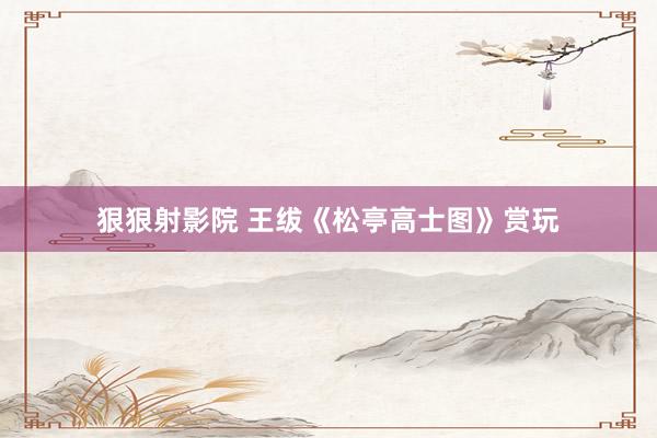 狠狠射影院 王绂《松亭高士图》赏玩