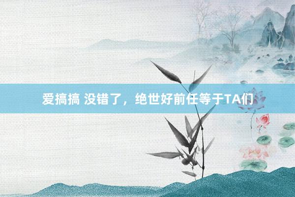 爱搞搞 没错了，绝世好前任等于TA们