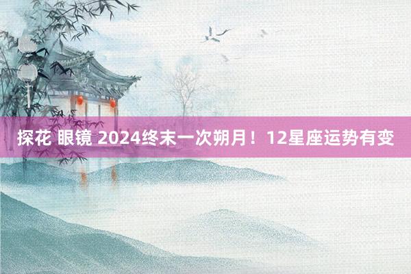 探花 眼镜 2024终末一次朔月！12星座运势有变