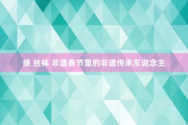 绫 丝袜 非遗春节里的非遗传承东说念主