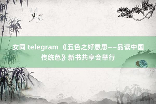 女同 telegram 《五色之好意思——品读中国传统色》新书共享会举行