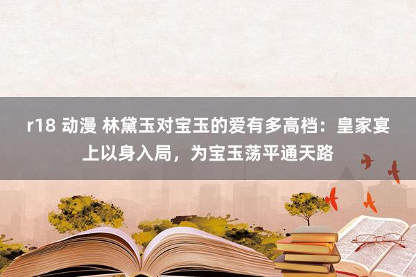 r18 动漫 林黛玉对宝玉的爱有多高档：皇家宴上以身入局，为宝玉荡平通天路