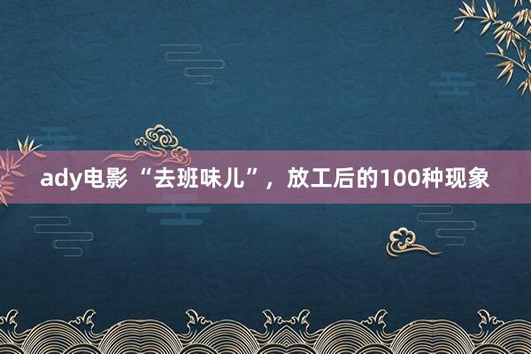 ady电影 “去班味儿”，放工后的100种现象