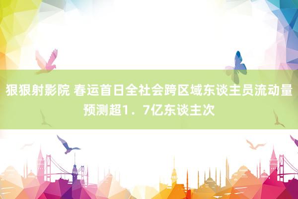 狠狠射影院 春运首日全社会跨区域东谈主员流动量预测超1．7亿东谈主次