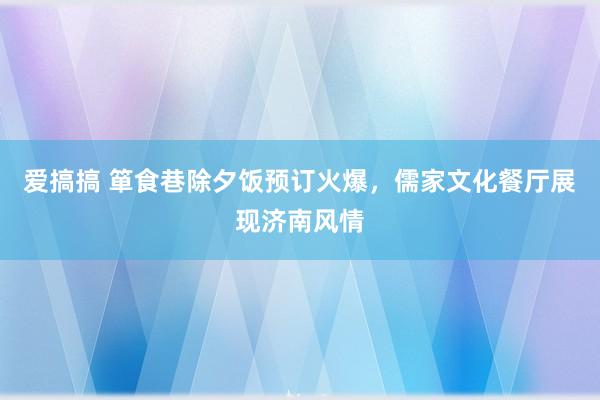 爱搞搞 箪食巷除夕饭预订火爆，儒家文化餐厅展现济南风情