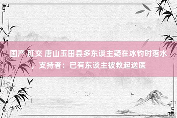 国产 肛交 唐山玉田县多东谈主疑在冰钓时落水，支持者：已有东谈主被救起送医