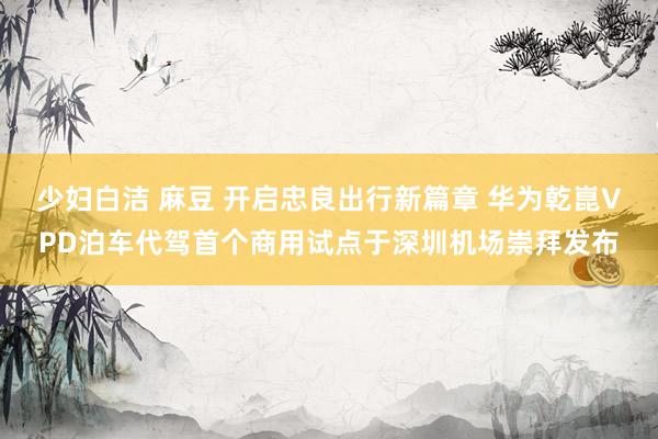 少妇白洁 麻豆 开启忠良出行新篇章 华为乾崑VPD泊车代驾首个商用试点于深圳机场崇拜发布