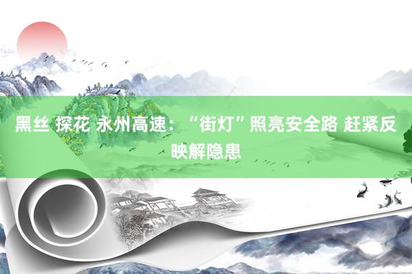 黑丝 探花 永州高速：“街灯”照亮安全路 赶紧反映解隐患