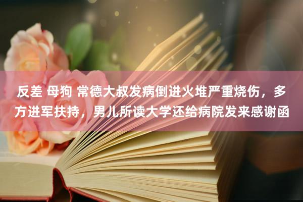反差 母狗 常德大叔发病倒进火堆严重烧伤，多方进军扶持，男儿所读大学还给病院发来感谢函