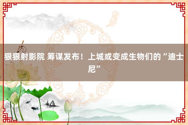 狠狠射影院 筹谋发布！上城或变成生物们的“迪士尼”